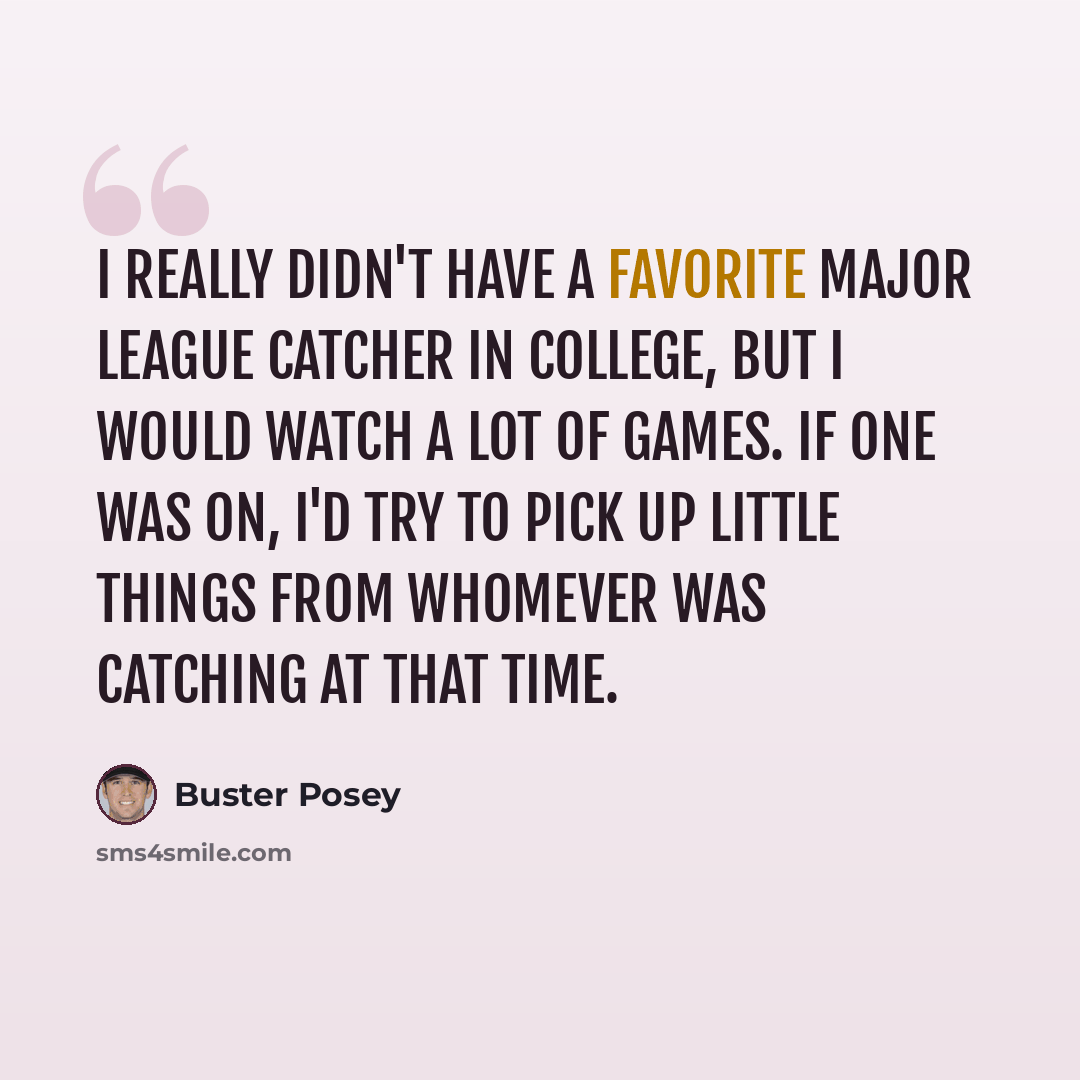 “I really didn't have a favorite Major League catcher in college, but I would watch a lot of games. If one was on, I'd try to pick up little things from whomever was catching at that time.” quote by Buster Posey