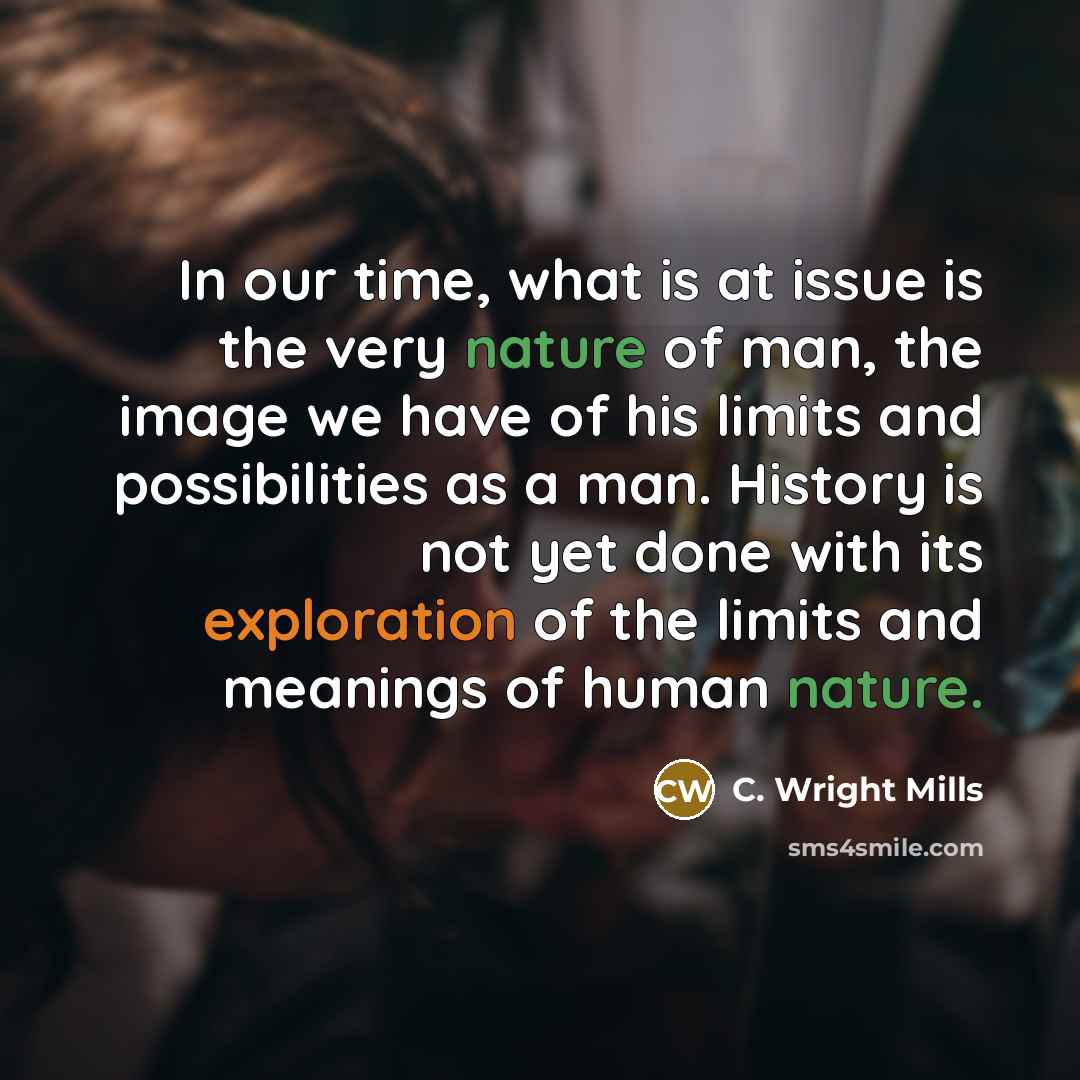 “In our time, what is at issue is the very nature of man, the image we have of his limits and possibilities as a man. History is not yet done with its exploration of the limits and meanings of human nature.” quote by C. Wright Mills