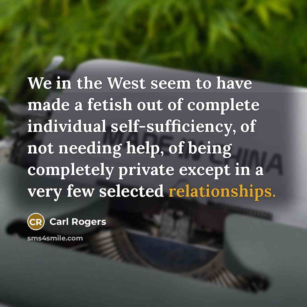 “We in the West seem to have made a fetish out of complete individual self-sufficiency, of not needing help, of being completely private except in a very few selected relationships.” quote by Carl Rogers