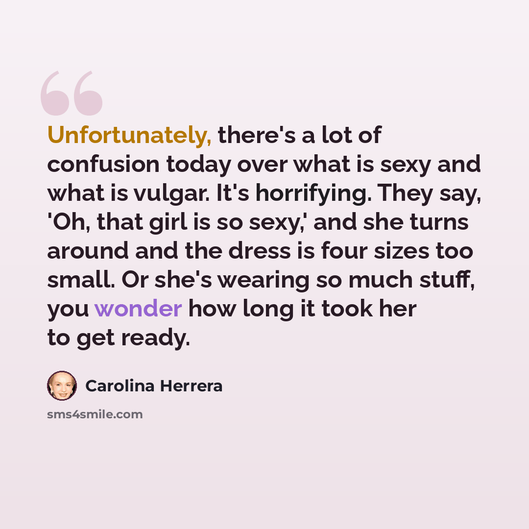 “Unfortunately, there's a lot of confusion today over what is sexy and what is vulgar. It's horrifying. They say, 'Oh, that girl is so sexy,' and she turns around and the dress is four sizes too small. Or she's wearing so much stuff, you wonder how long it took her to get ready.” quote by Carolina Herrera