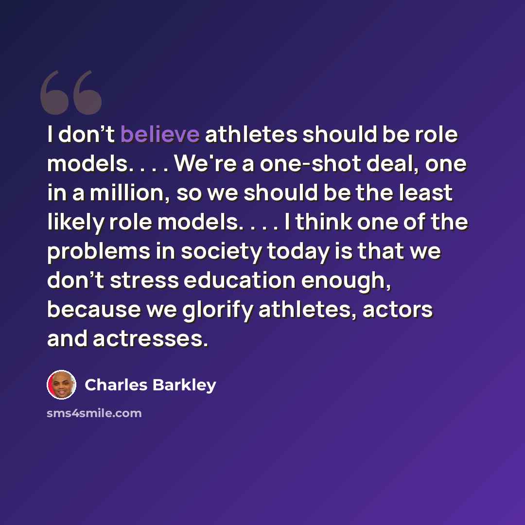 “I don't believe athletes should be role models. . . . We're a one-shot deal, one in a million, so we should be the least likely role models. . . . I think one of the problems in society today is that we don't stress education enough, because we glorify athletes, actors and actresses.” quote by Charles Barkley