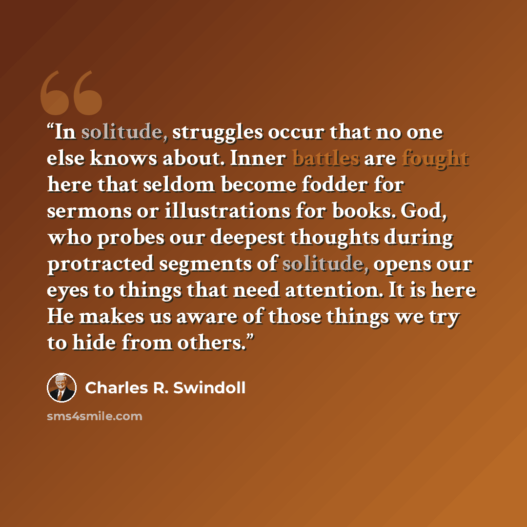 “In solitude, struggles occur that no one else knows about. Inner battles are fought here that seldom become fodder for sermons or illustrations for books. God, who probes our deepest thoughts during protracted segments of solitude, opens our eyes to things that need attention. It is here He makes…” quote by Charles R. Swindoll