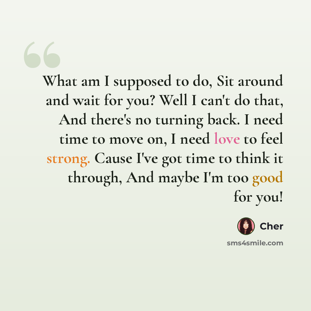 “What am I supposed to do, Sit around and wait for you? Well I can't do that, And there's no turning back. I need time to move on, I need love to feel strong. Cause I've got time to think it through, And maybe I'm too good for you!” quote by Cher
