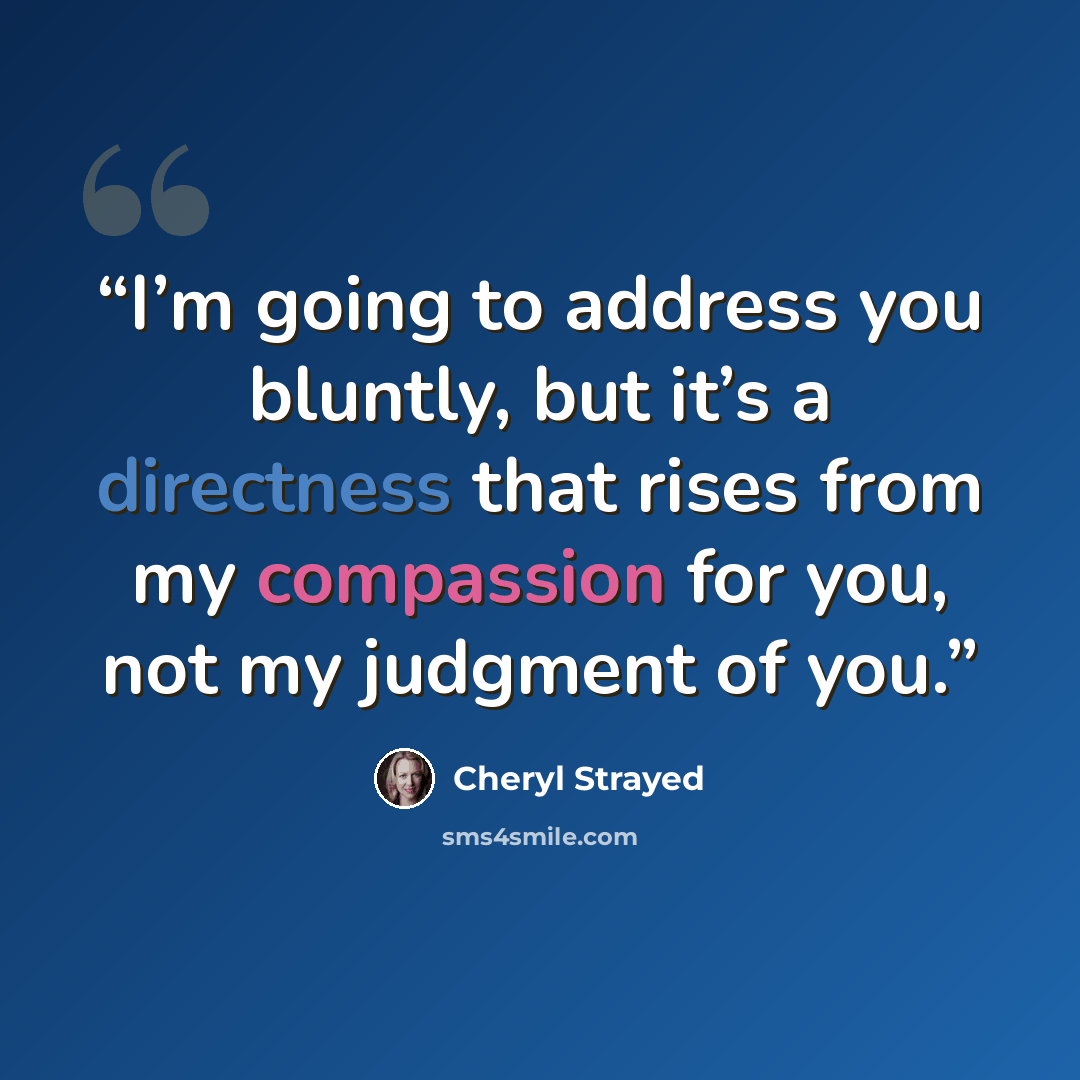 “I’m going to address you bluntly, but it’s a directness that rises from my compassion for you, not my judgment of you.” quote by Cheryl Strayed