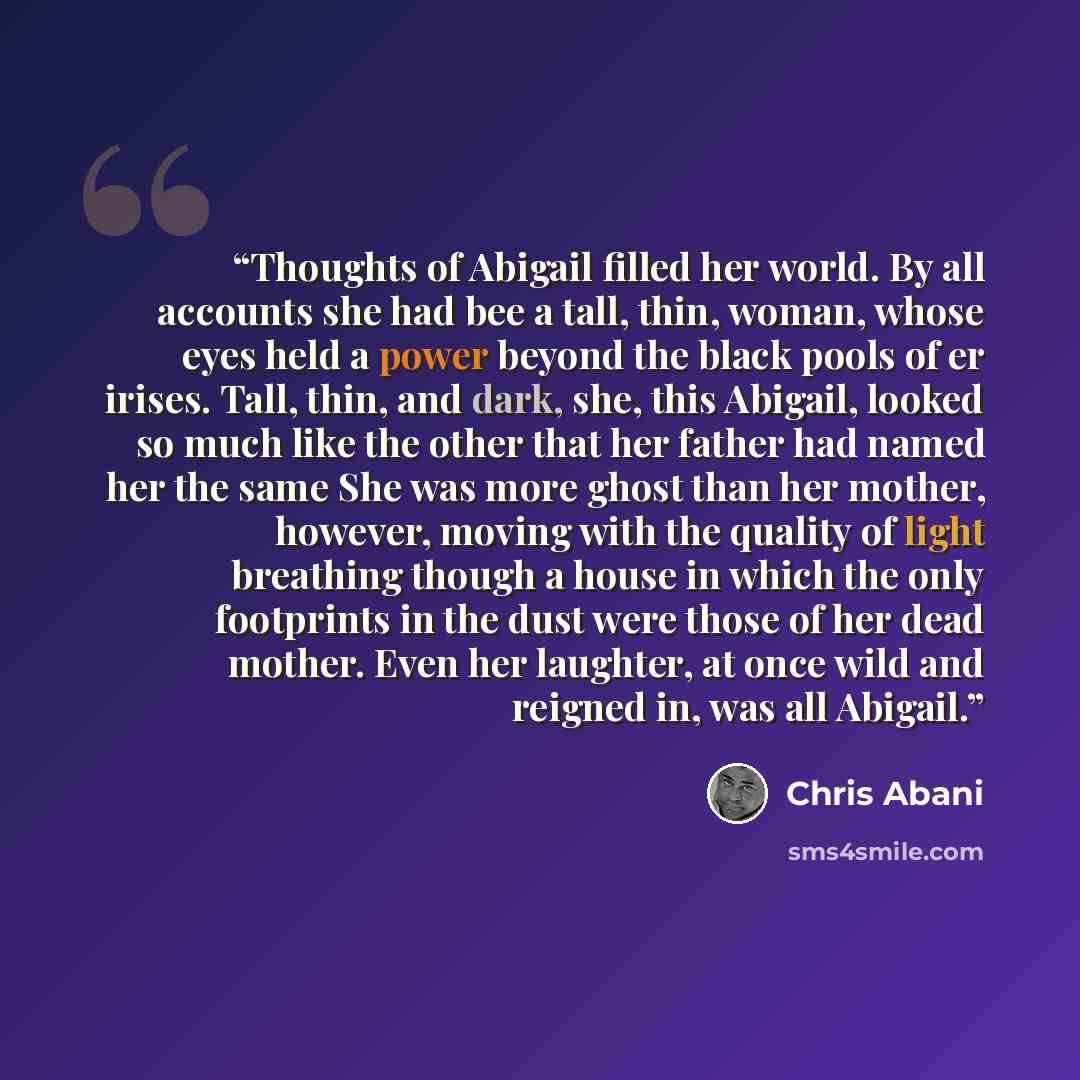 “Thoughts of Abigail filled her world. By all accounts she had bee a tall, thin, woman, whose eyes held a power beyond the black pools of er irises. Tall, thin, and dark, she, this Abigail, looked so much like the other that her father had named her the same She was more ghost than her mother…” quote by Chris Abani