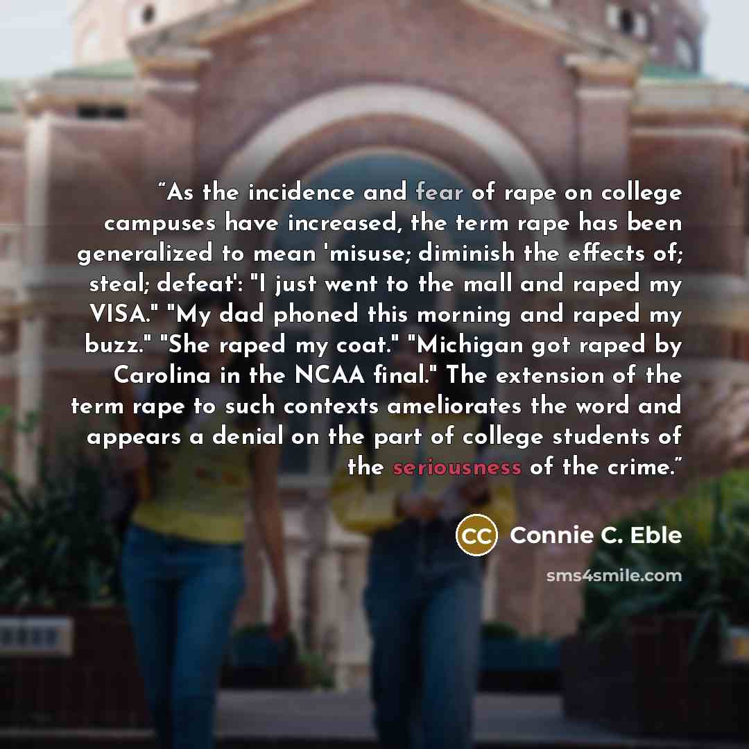 “As the incidence and fear of rape on college campuses have increased, the term rape has been generalized to mean 'misuse; diminish the effects of; steal; defeat': "I just went to the mall and raped my VISA." "My dad phoned this morning and raped my buzz." "She raped my coat." "Michigan got raped…” quote by Connie C. Eble