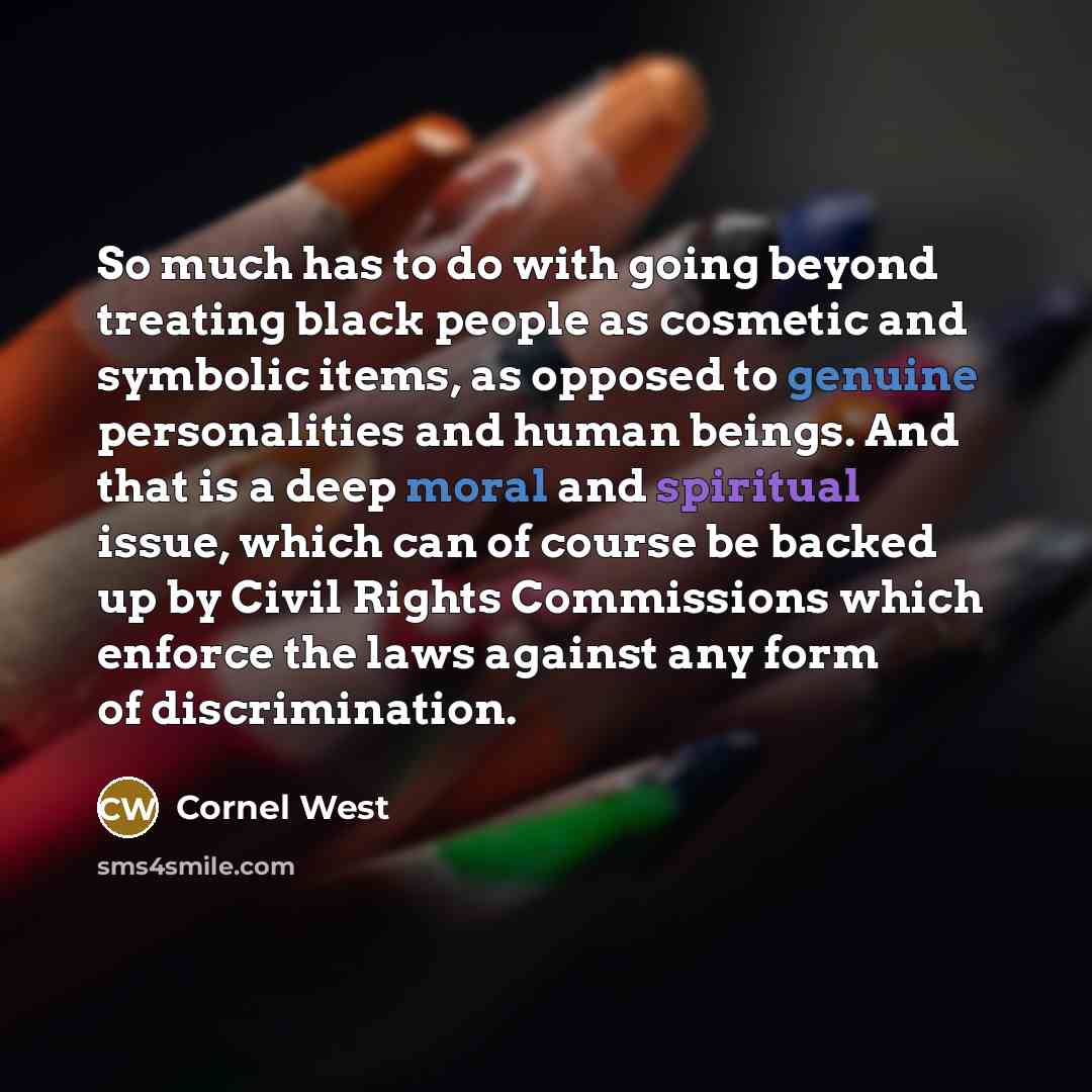 “So much has to do with going beyond treating black people as cosmetic and symbolic items, as opposed to genuine personalities and human beings. And that is a deep moral and spiritual issue, which can of course be backed up by Civil Rights Commissions which enforce the laws against any form of…” quote by Cornel West