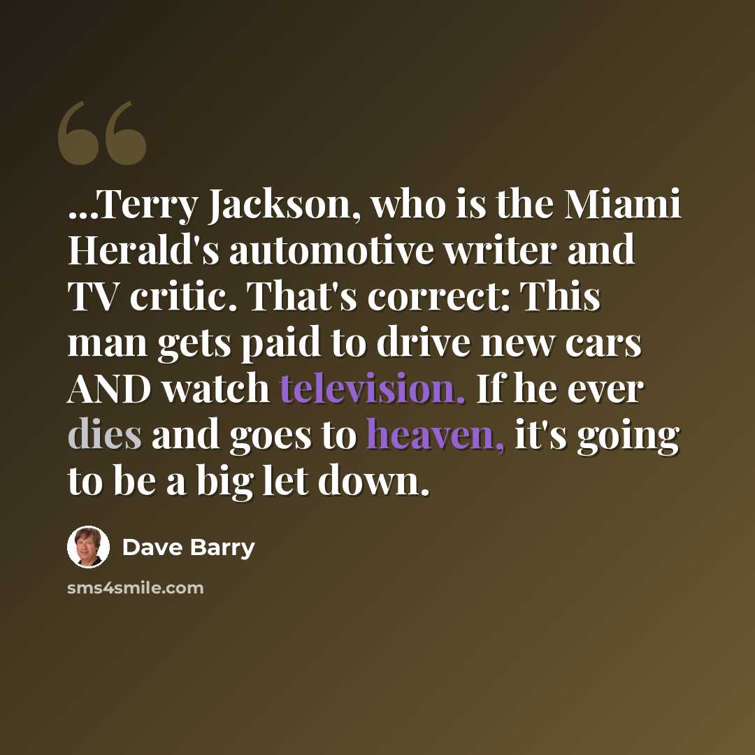 “...Terry Jackson, who is the Miami Herald's automotive writer and TV critic. That's correct: This man gets paid to drive new cars AND watch television. If he ever dies and goes to heaven, it's going to be a big let down.” quote by Dave Barry