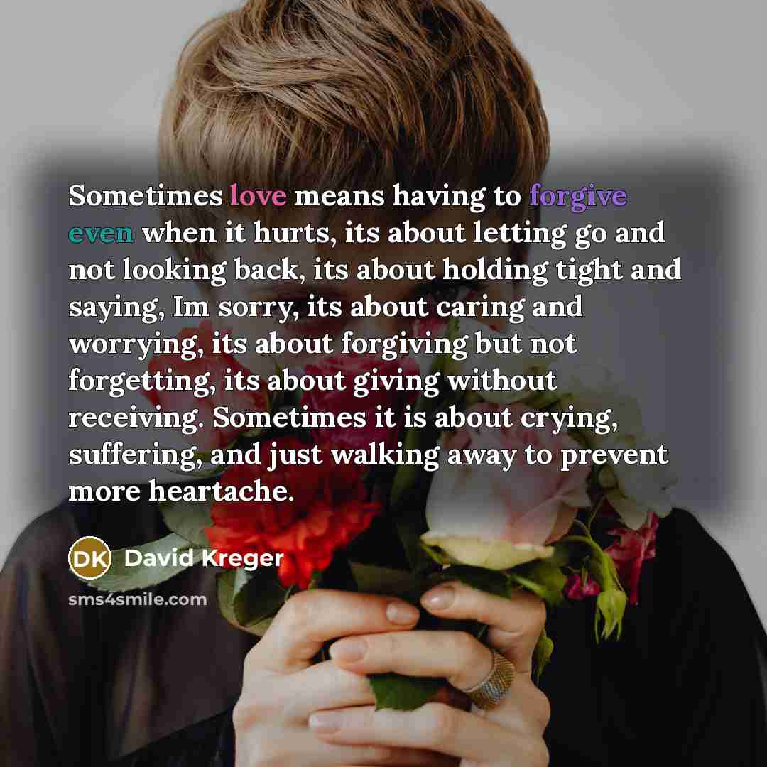 “Sometimes love means having to forgive even when it hurts, its about letting go and not looking back, its about holding tight and saying, Im sorry, its about caring and worrying, its about forgiving but not forgetting, its about giving without receiving. Sometimes it is about crying, suffering…” quote by David Kreger