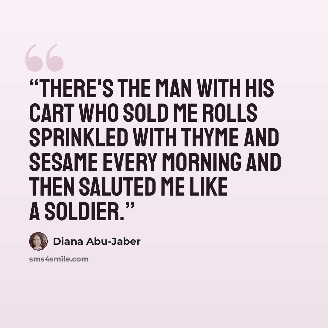 “There's the man with his cart who sold me rolls sprinkled with thyme and sesame every morning and then saluted me like a soldier.” quote by Diana Abu-Jaber