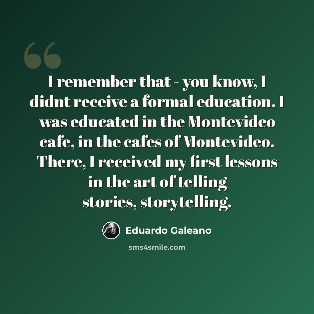 “I remember that - you know, I didnt receive a formal education. I was educated in the Montevideo cafe, in the cafes of Montevideo. There, I received my first lessons in the art of telling stories, storytelling.” quote by Eduardo Galeano