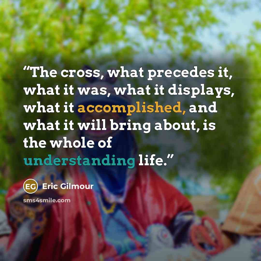 “The cross, what precedes it, what it was, what it displays, what it accomplished, and what it will bring about, is the whole of understanding life.” quote by Eric Gilmour