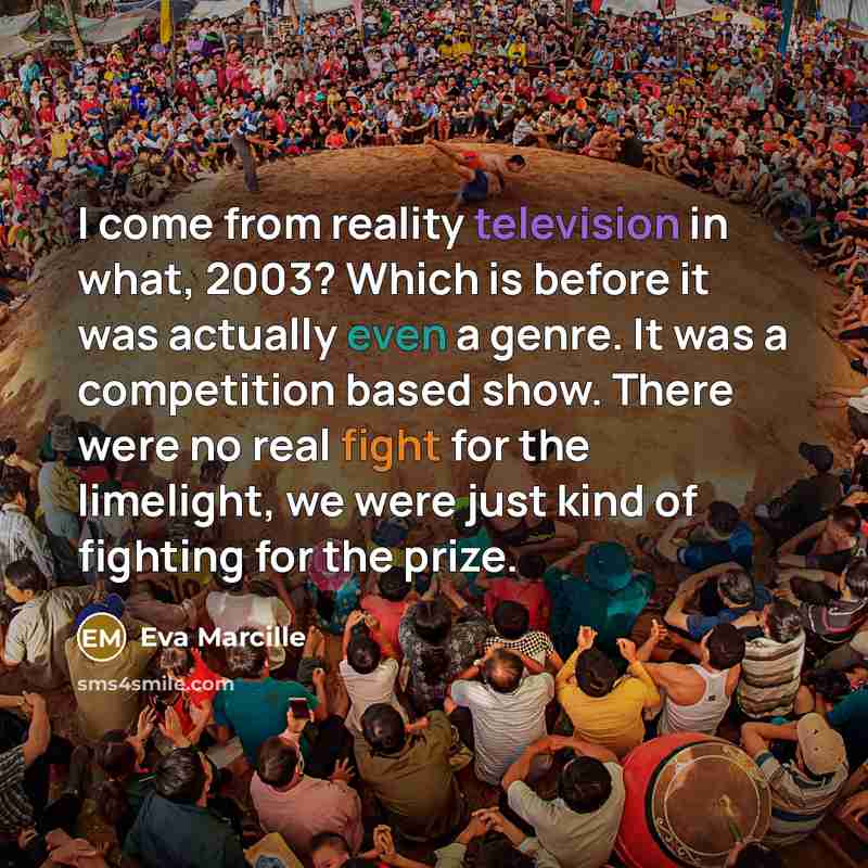 “I come from reality television in what, 2003? Which is before it was actually even a genre. It was a competition based show. There were no real fight for the limelight, we were just kind of fighting for the prize.” quote by Eva Marcille