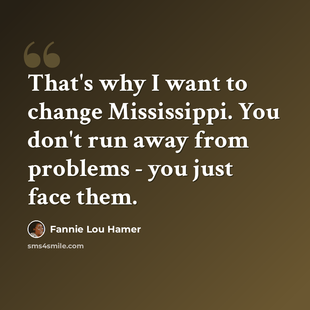 “That's why I want to change Mississippi. You don't run away from problems - you just face them.” quote by Fannie Lou Hamer