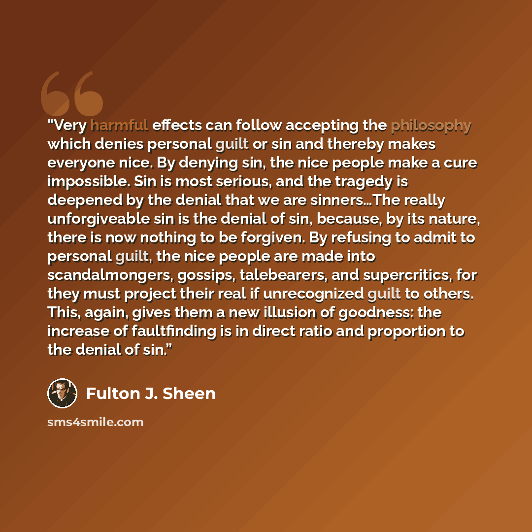 “Very harmful effects can follow accepting the philosophy which denies personal guilt or sin and thereby makes everyone nice. By denying sin, the nice people make a cure impossible. Sin is most serious, and the tragedy is deepened by the denial that we are sinners…The really unforgiveable sin is…” quote by Fulton J. Sheen