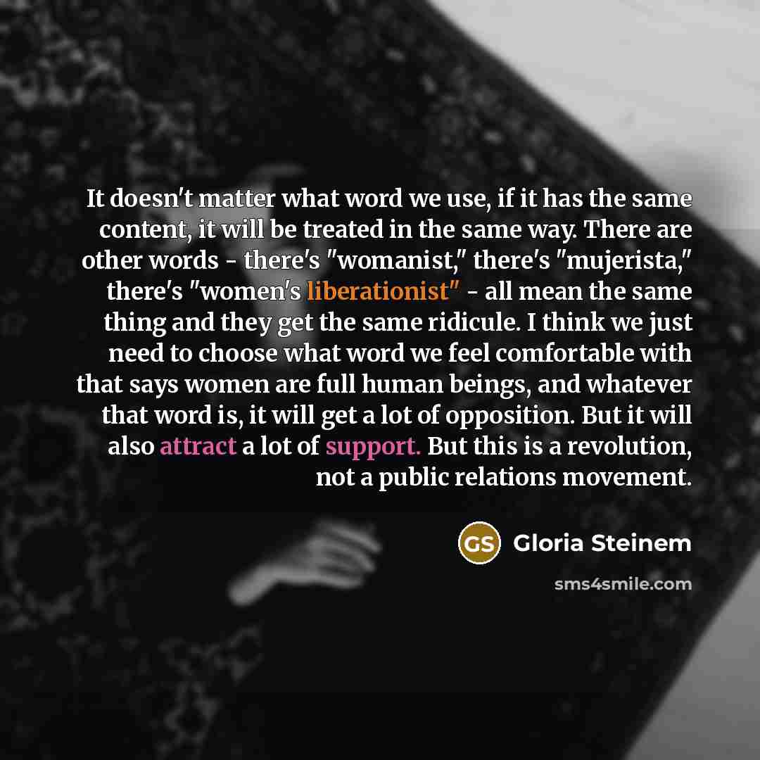“It doesn't matter what word we use, if it has the same content, it will be treated in the same way. There are other words - there's "womanist," there's "mujerista," there's "women's liberationist" - all mean the same thing and they get the same ridicule. I think we just need to choose what word we…” quote by Gloria Steinem