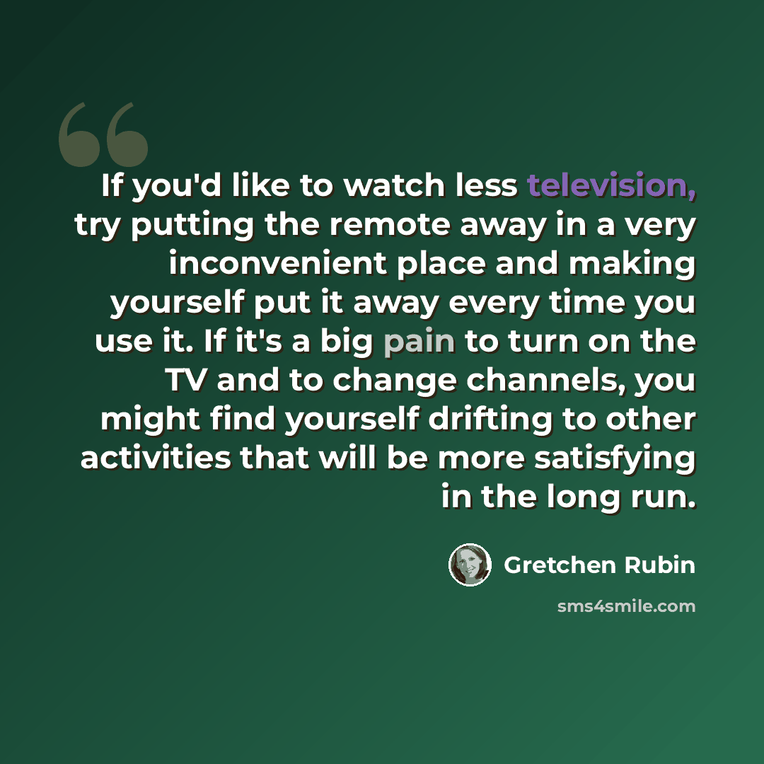 “If you'd like to watch less television, try putting the remote away in a very inconvenient place and making yourself put it away every time you use it. If it's a big pain to turn on the TV and to change channels, you might find yourself drifting to other activities that will be more satisfying in…” quote by Gretchen Rubin