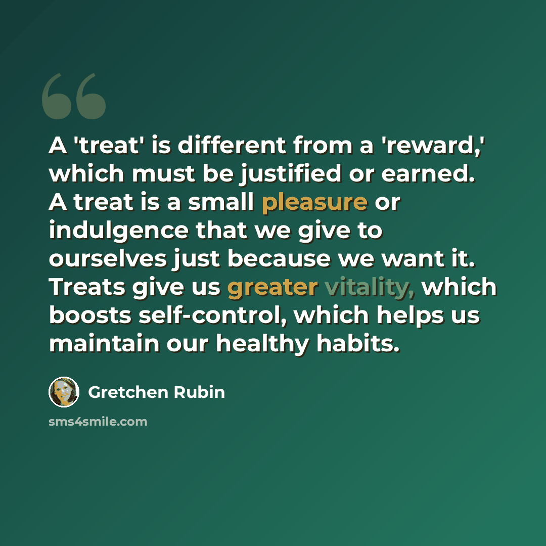“A 'treat' is different from a 'reward,' which must be justified or earned. A treat is a small pleasure or indulgence that we give to ourselves just because we want it. Treats give us greater vitality, which boosts self-control, which helps us maintain our healthy habits.” quote by Gretchen Rubin
