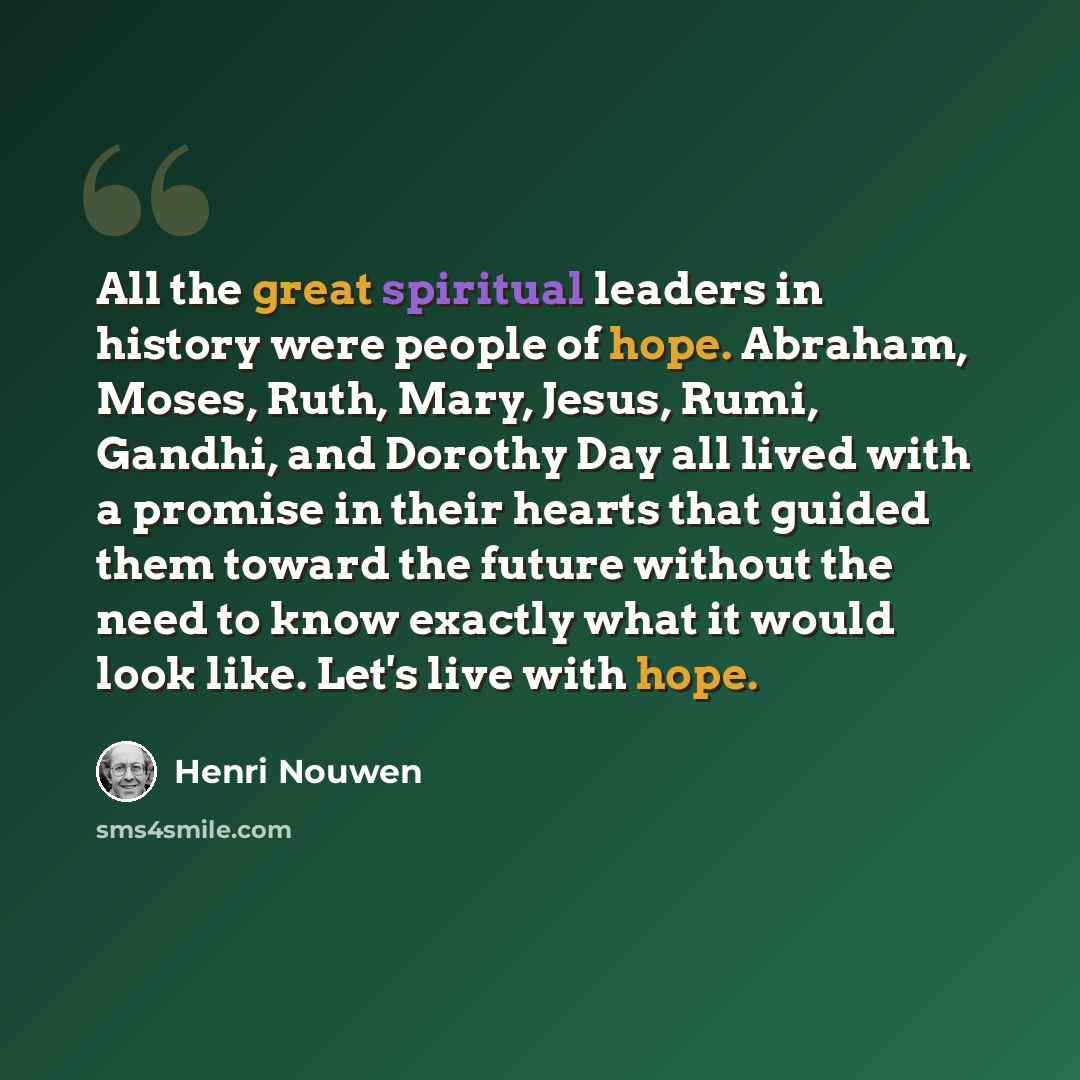“All the great spiritual leaders in history were people of hope. Abraham, Moses, Ruth, Mary, Jesus, Rumi, Gandhi, and Dorothy Day all lived with a promise in their hearts that guided them toward the future without the need to know exactly what it would look like. Let's live with hope.” quote by Henri Nouwen