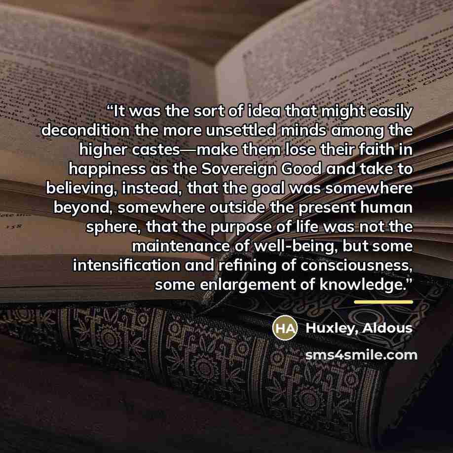 “It was the sort of idea that might easily decondition the more unsettled minds among the higher castes—make them lose their faith in happiness as the Sovereign Good and take to believing, instead, that the goal was somewhere beyond, somewhere outside the present human sphere, that the purpose of…” quote by Huxley, Aldous