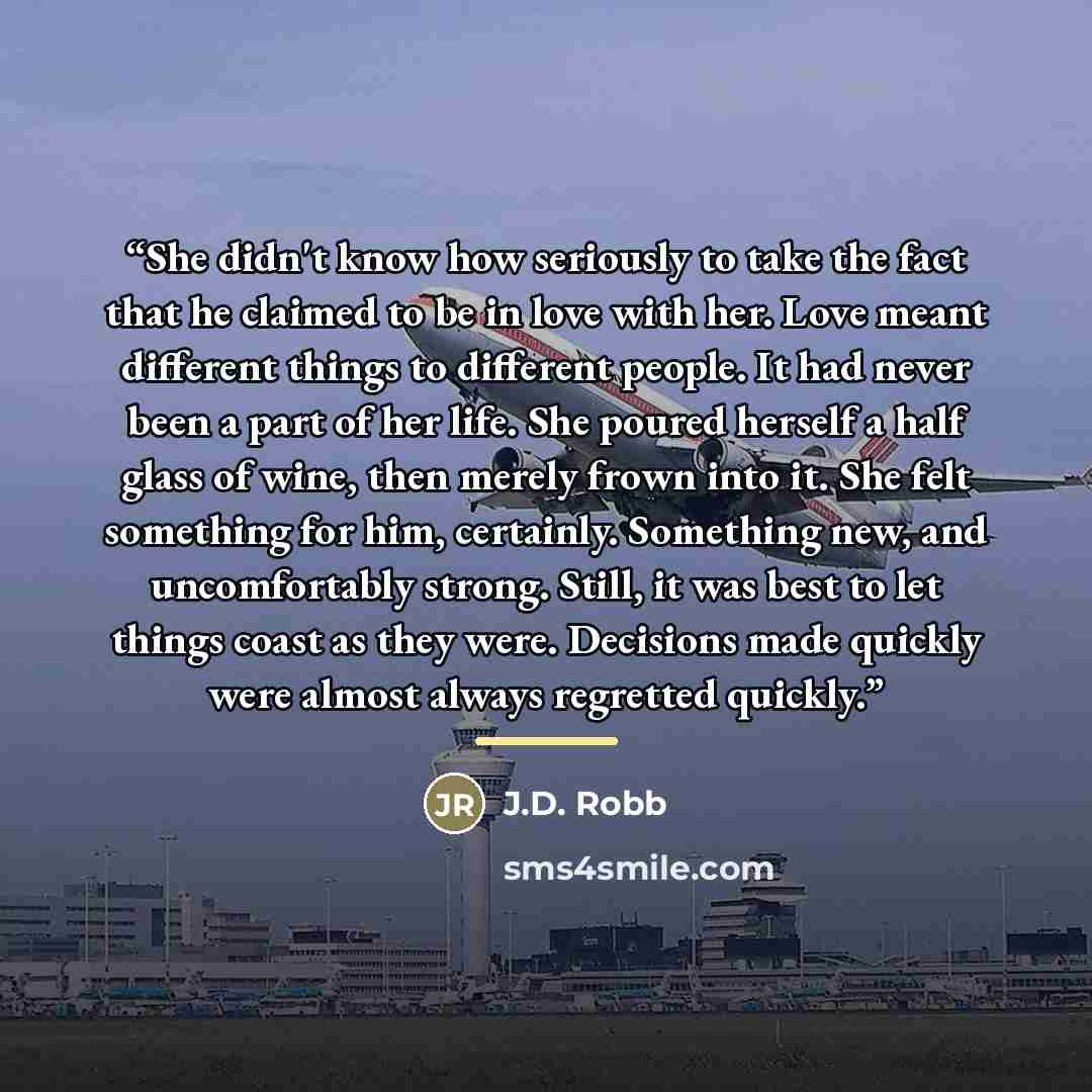 “She didn't know how seriously to take the fact that he claimed to be in love with her. Love meant different things to different people. It had never been a part of her life. She poured herself a half glass of wine, then merely frown into it. She felt something for him, certainly. Something new…” quote by J.D. Robb