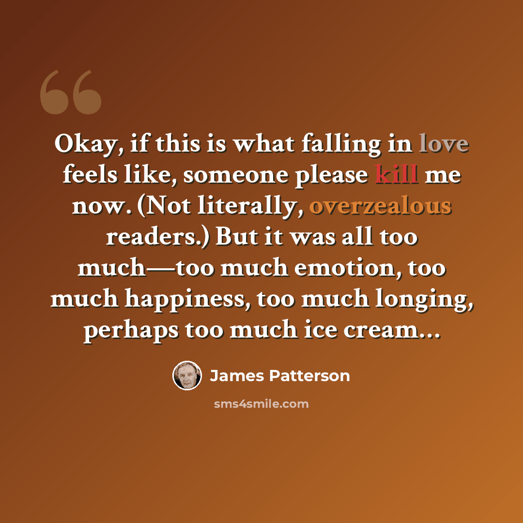 “Okay, if this is what falling in love feels like, someone please kill me now. (Not literally, overzealous readers.) But it was all too much—too much emotion, too much happiness, too much longing, perhaps too much ice cream…” quote by James Patterson