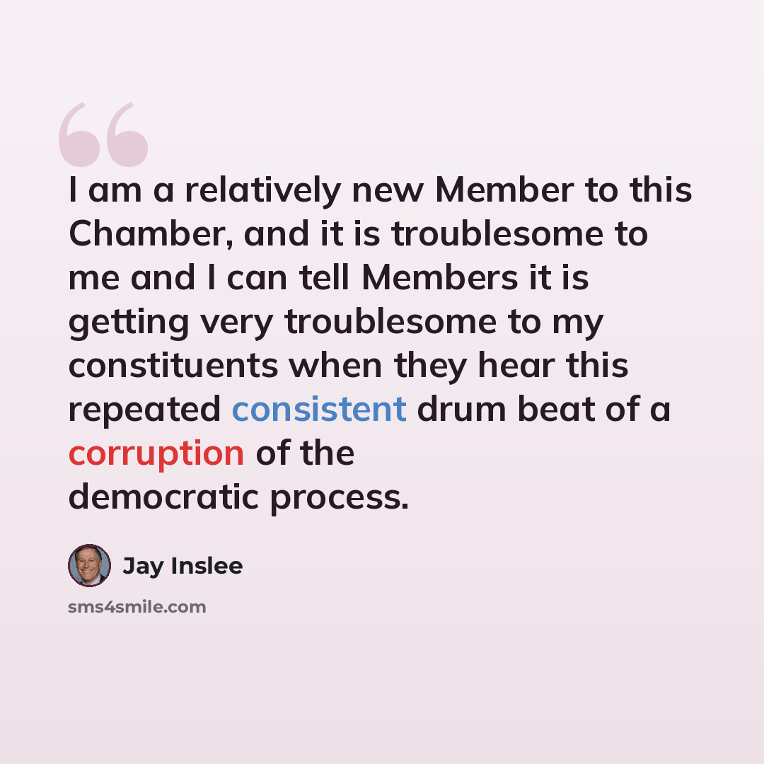 “I am a relatively new Member to this Chamber, and it is troublesome to me and I can tell Members it is getting very troublesome to my constituents when they hear this repeated consistent drum beat of a corruption of the democratic process.” quote by Jay Inslee