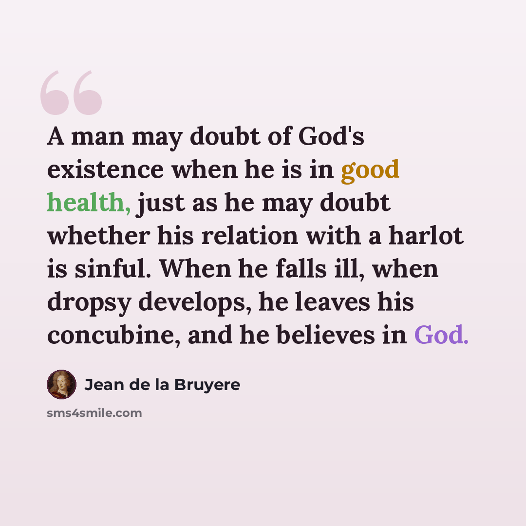 “A man may doubt of God's existence when he is in good health, just as he may doubt whether his relation with a harlot is sinful. When he falls ill, when dropsy develops, he leaves his concubine, and he believes in God.” quote by Jean de la Bruyere