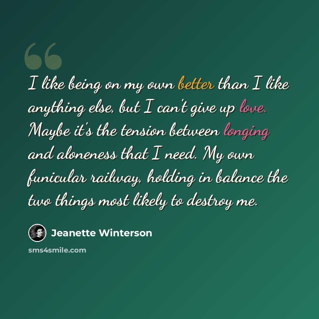 “I like being on my own better than I like anything else, but I can't give up love. Maybe it's the tension between longing and aloneness that I need. My own funicular railway, holding in balance the two things most likely to destroy me.” quote by Jeanette Winterson