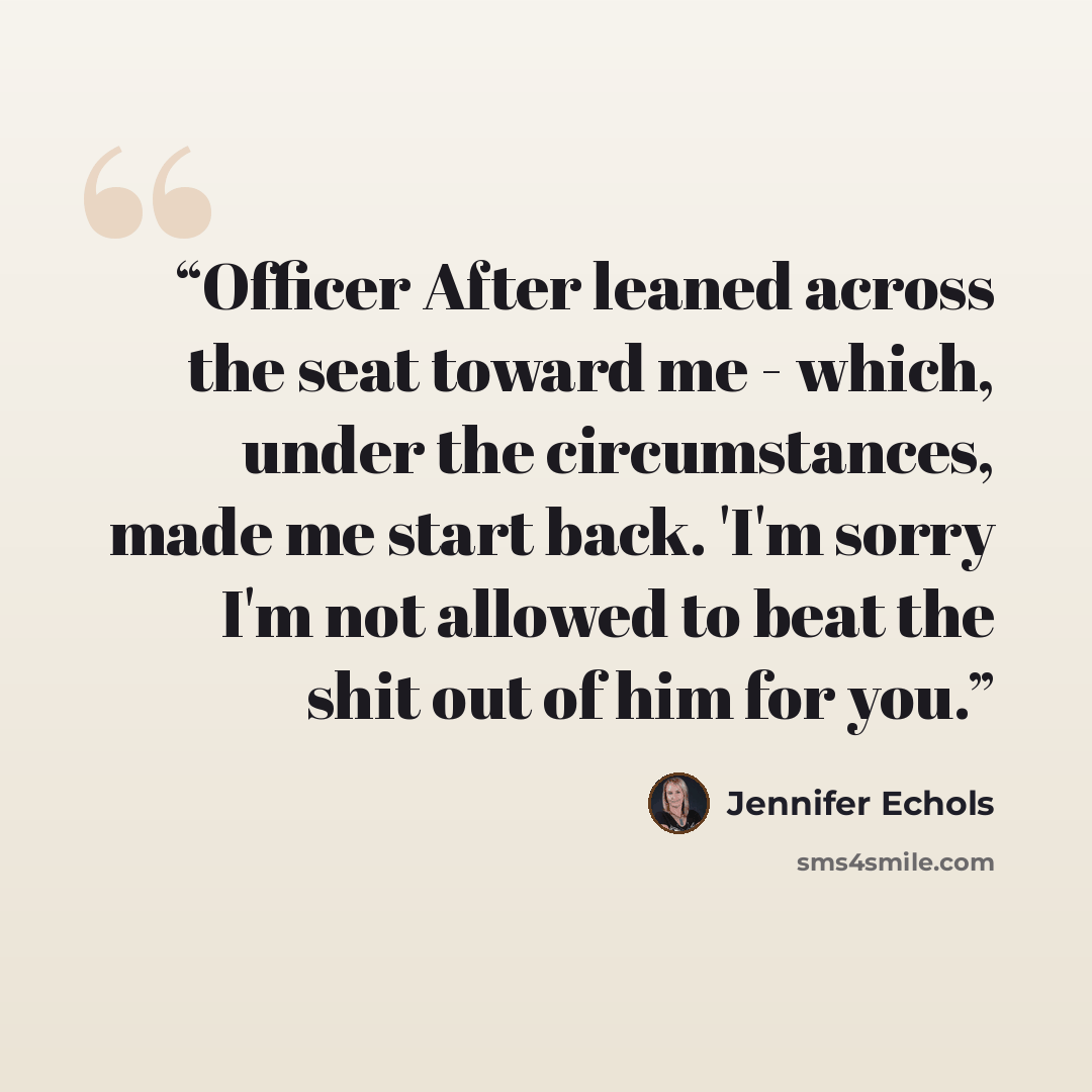 “Officer After leaned across the seat toward me - which, under the circumstances, made me start back. 'I'm sorry I'm not allowed to beat the shit out of him for you.” quote by Jennifer Echols