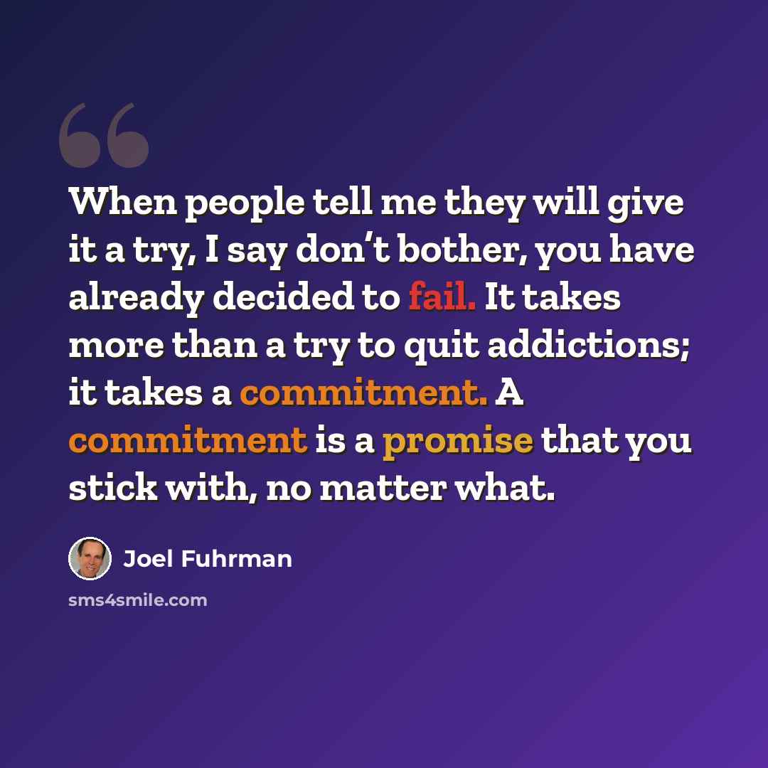 “When people tell me they will give it a try, I say don’t bother, you have already decided to fail. It takes more than a try to quit addictions; it takes a commitment. A commitment is a promise that you stick with, no matter what.” quote by Joel Fuhrman