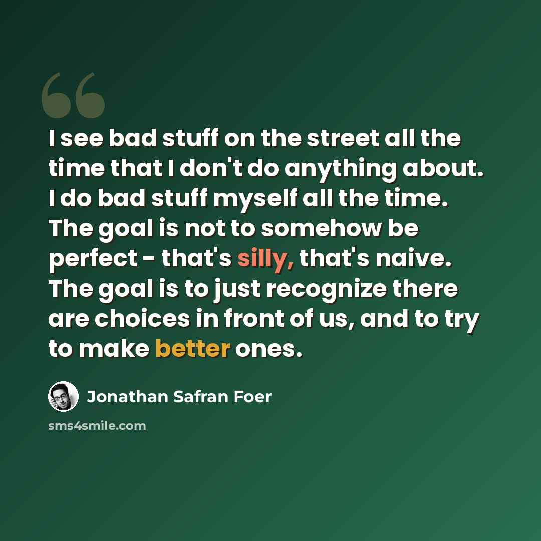 “I see bad stuff on the street all the time that I don't do anything about. I do bad stuff myself all the time. The goal is not to somehow be perfect - that's silly, that's naive. The goal is to just recognize there are choices in front of us, and to try to make better ones.” quote by Jonathan Safran Foer