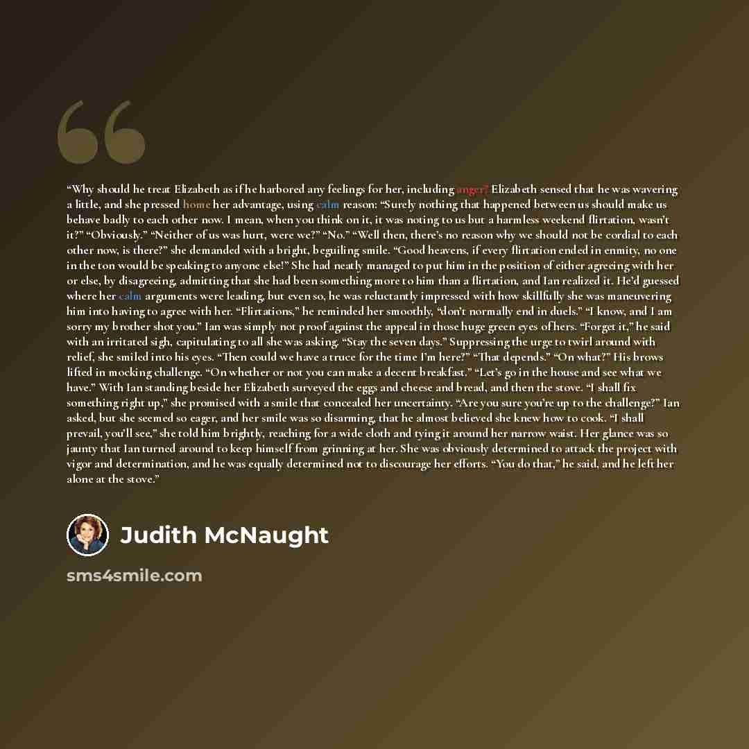 “Why should he treat Elizabeth as if he harbored any feelings for her, including anger? Elizabeth sensed that he was wavering a little, and she pressed home her advantage, using calm reason: “Surely nothing that happened between us should make us behave badly to each other now. I mean, when you…” quote by Judith McNaught