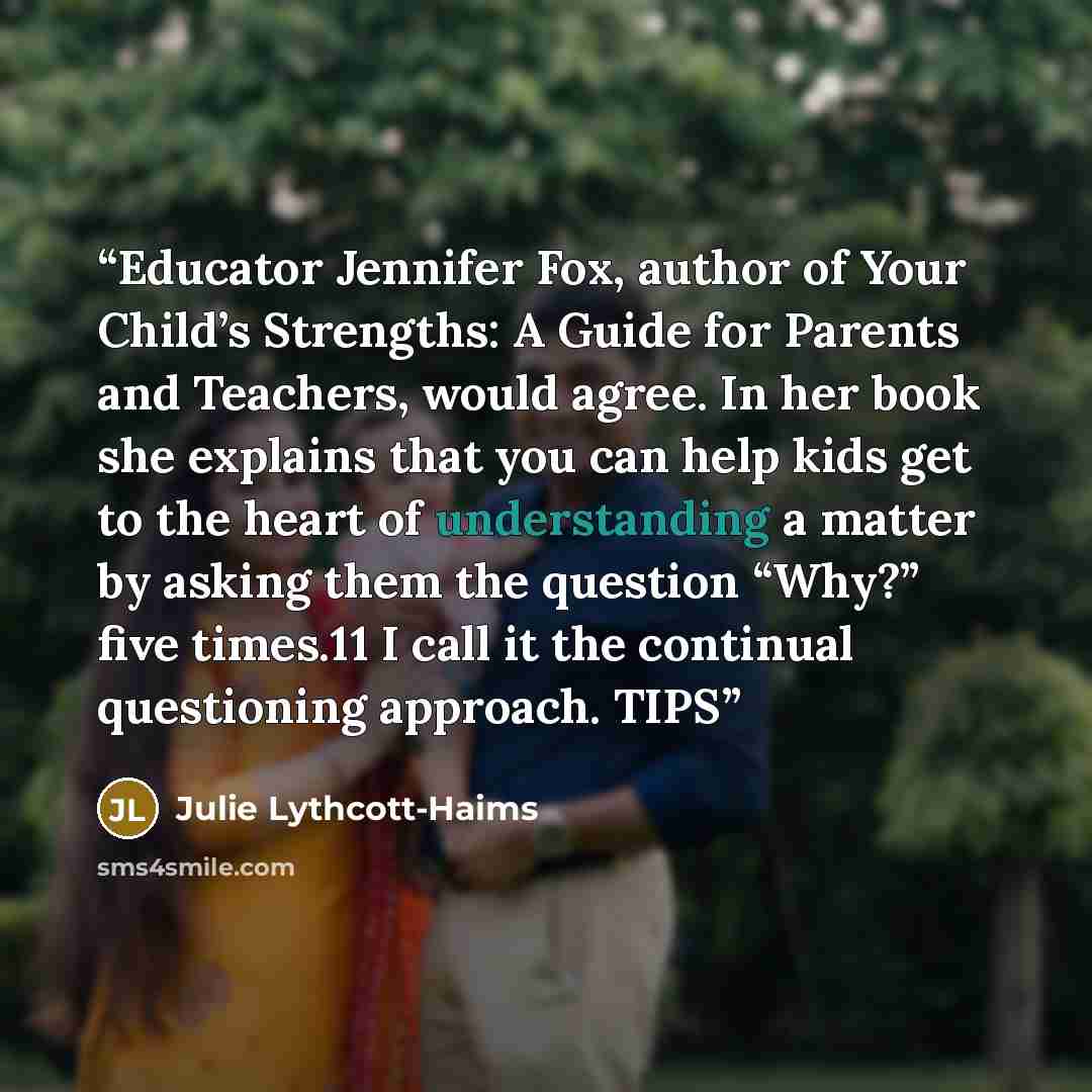 “Educator Jennifer Fox, author of Your Child’s Strengths: A Guide for Parents and Teachers, would agree. In her book she explains that you can help kids get to the heart of understanding a matter by asking them the question “Why?” five times.11 I call it the continual questioning approach. TIPS” quote by Julie Lythcott-Haims
