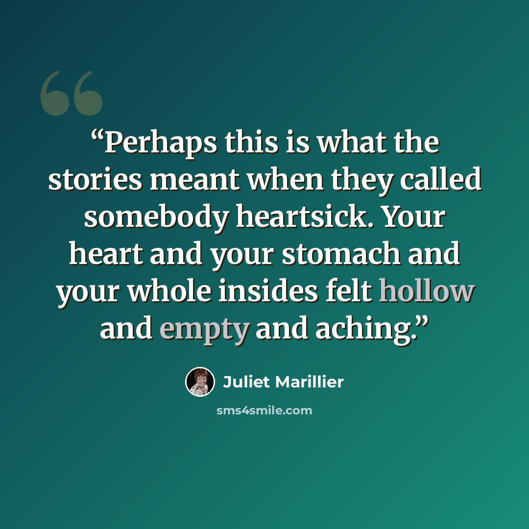 “Perhaps this is what the stories meant when they called somebody heartsick. Your heart and your stomach and your whole insides felt hollow and empty and aching.” quote by Juliet Marillier