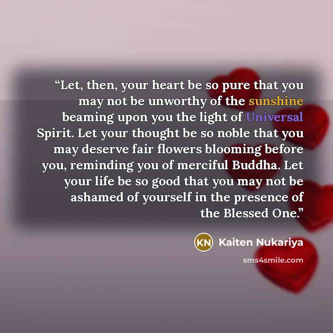 “Let, then, your heart be so pure that you may not be unworthy of the sunshine beaming upon you the light of Universal Spirit. Let your thought be so noble that you may deserve fair flowers blooming before you, reminding you of merciful Buddha. Let your life be so good that you may not be ashamed…” quote by Kaiten Nukariya