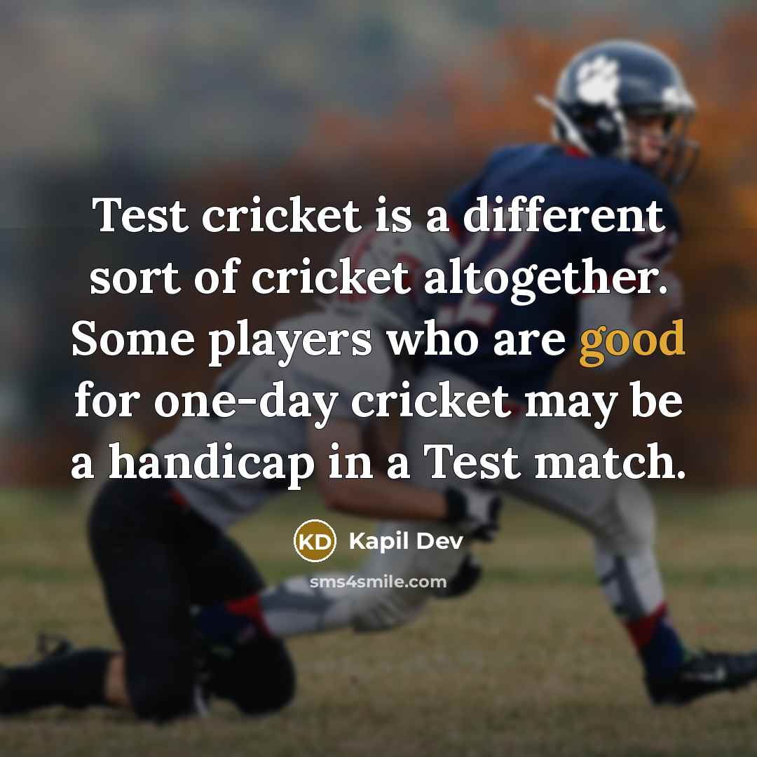 “Test cricket is a different sort of cricket altogether. Some players who are good for one-day cricket may be a handicap in a Test match.” quote by Kapil Dev