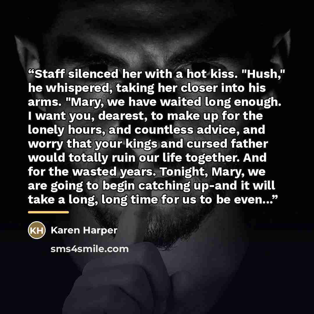 “Staff silenced her with a hot kiss. "Hush," he whispered, taking her closer into his arms. "Mary, we have waited long enough. I want you, dearest, to make up for the lonely hours, and countless advice, and worry that your kings and cursed father would totally ruin our life together. And for the…” quote by Karen Harper