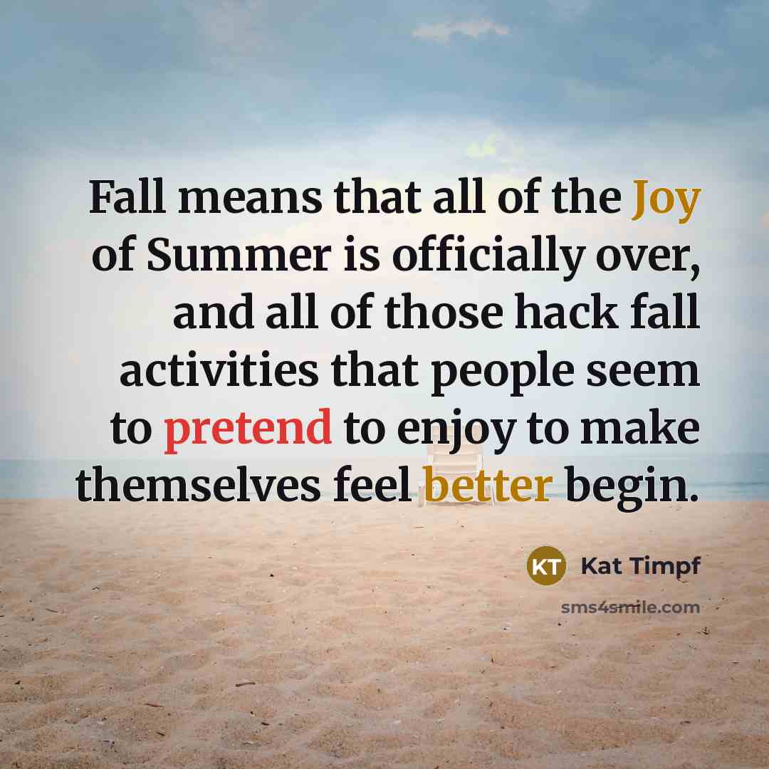 “Fall means that all of the Joy of Summer is officially over, and all of those hack fall activities that people seem to pretend to enjoy to make themselves feel better begin.” quote by Kat Timpf