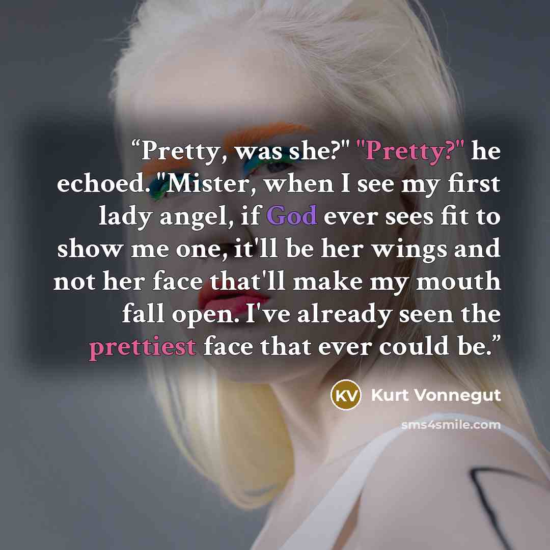 “Pretty, was she?" "Pretty?" he echoed. "Mister, when I see my first lady angel, if God ever sees fit to show me one, it'll be her wings and not her face that'll make my mouth fall open. I've already seen the prettiest face that ever could be.” quote by Kurt Vonnegut