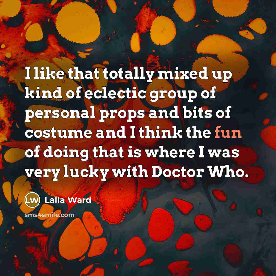 “I like that totally mixed up kind of eclectic group of personal props and bits of costume and I think the fun of doing that is where I was very lucky with Doctor Who.” quote by Lalla Ward