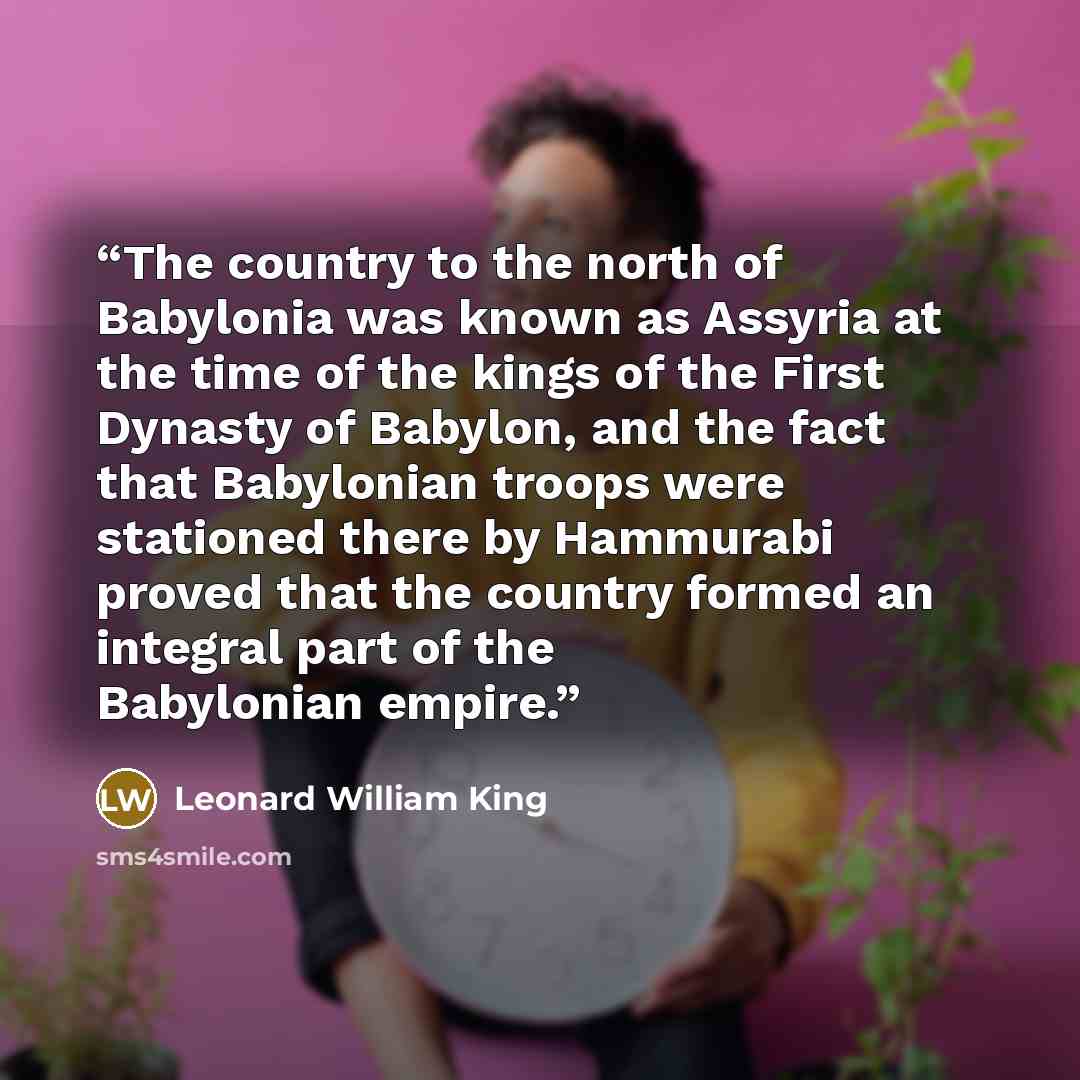 “The country to the north of Babylonia was known as Assyria at the time of the kings of the First Dynasty of Babylon, and the fact that Babylonian troops were stationed there by Hammurabi proved that the country formed an integral part of the Babylonian empire.” quote by Leonard William King
