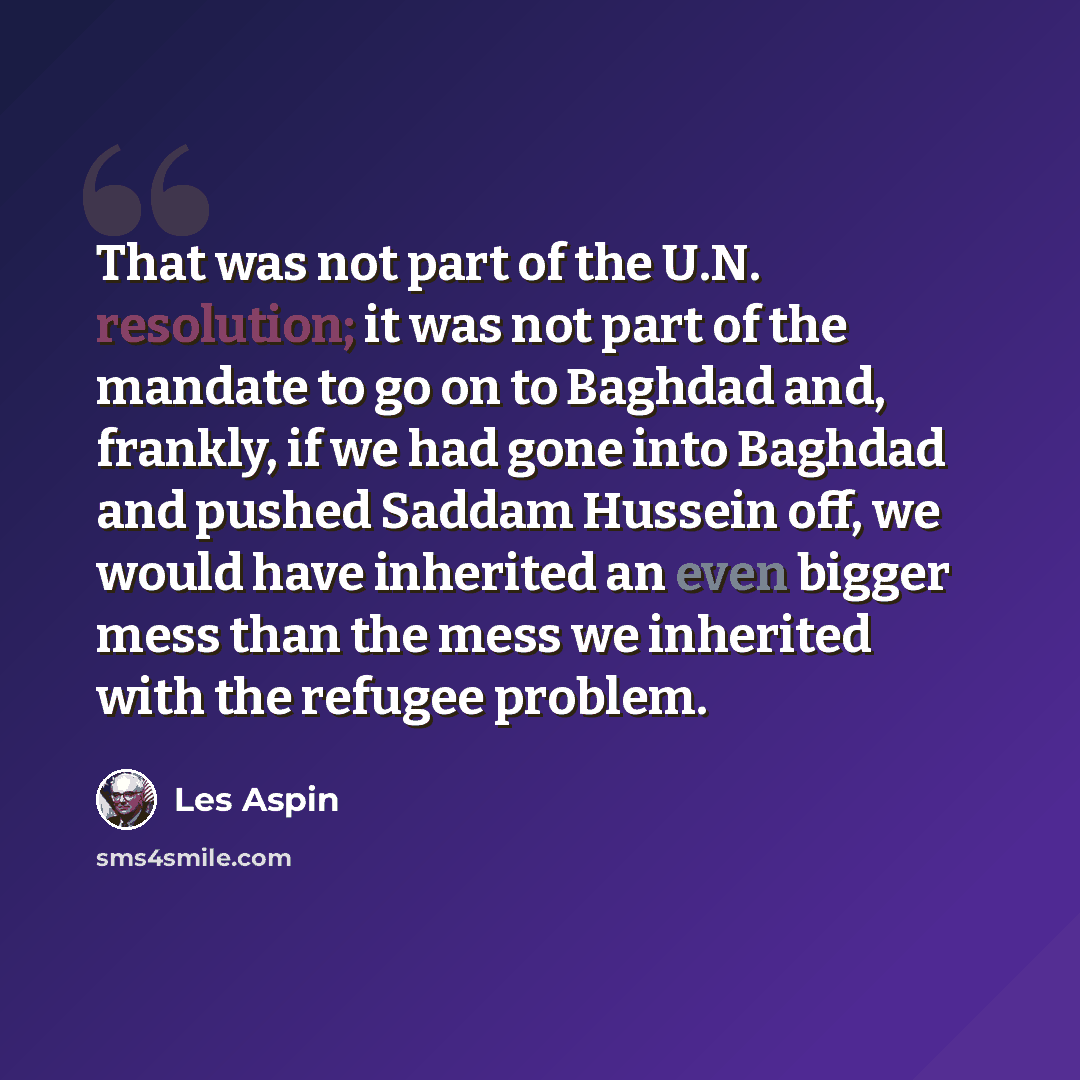 “That was not part of the U.N. resolution; it was not part of the mandate to go on to Baghdad and, frankly, if we had gone into Baghdad and pushed Saddam Hussein off, we would have inherited an even bigger mess than the mess we inherited with the refugee problem.” quote by Les Aspin