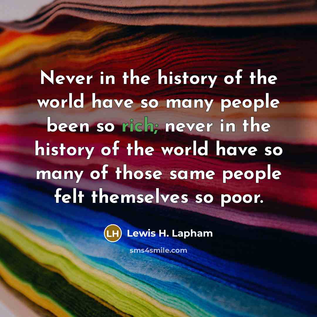 “Never in the history of the world have so many people been so rich; never in the history of the world have so many of those same people felt themselves so poor.” quote by Lewis H. Lapham