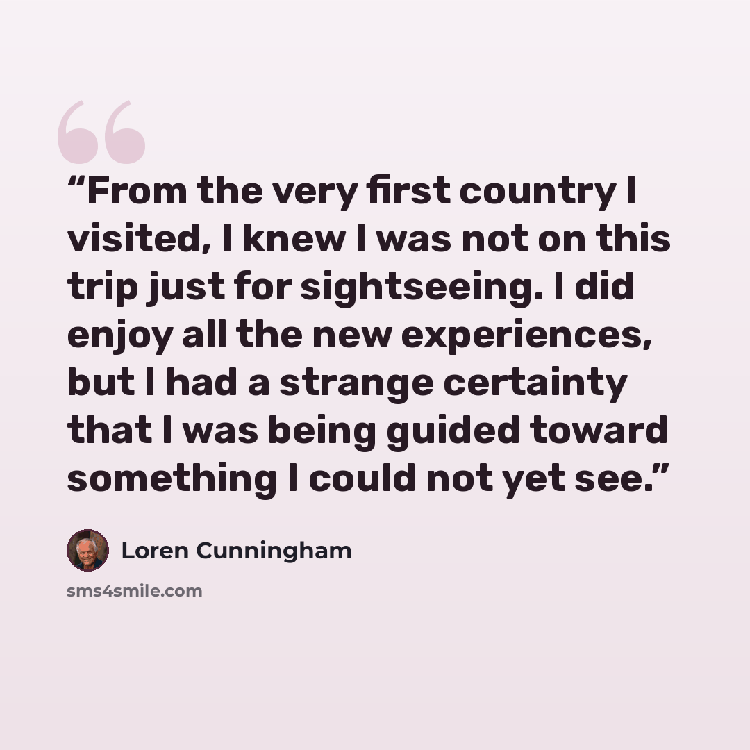 “From the very first country I visited, I knew I was not on this trip just for sightseeing. I did enjoy all the new experiences, but I had a strange certainty that I was being guided toward something I could not yet see.” quote by Loren Cunningham