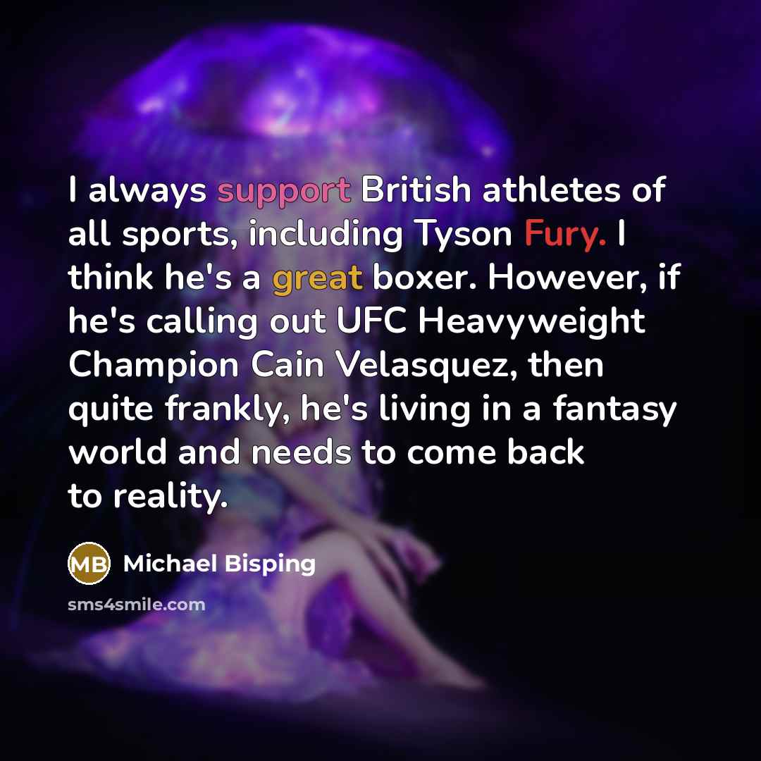 “I always support British athletes of all sports, including Tyson Fury. I think he's a great boxer. However, if he's calling out UFC Heavyweight Champion Cain Velasquez, then quite frankly, he's living in a fantasy world and needs to come back to reality.” quote by Michael Bisping