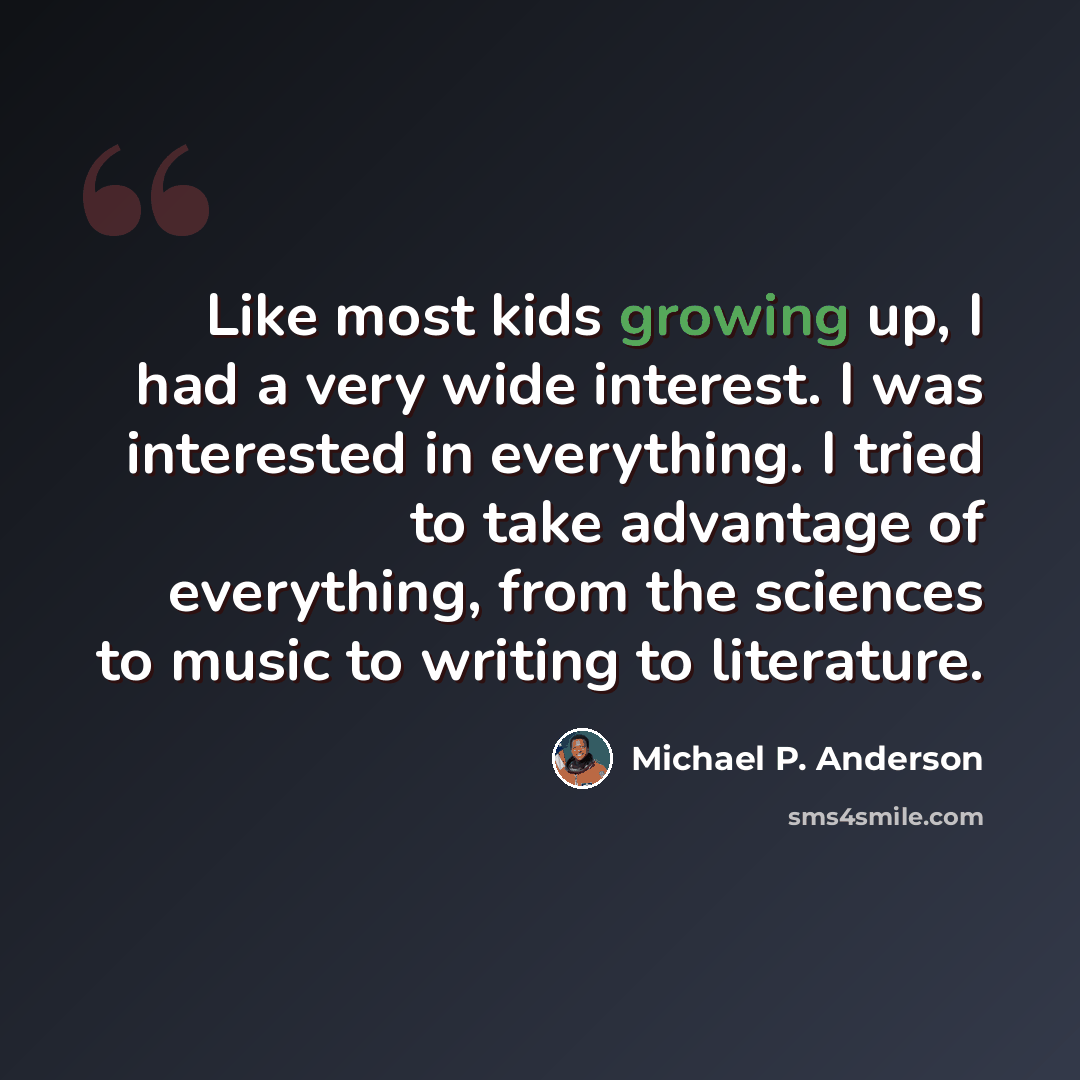“Like most kids growing up, I had a very wide interest. I was interested in everything. I tried to take advantage of everything, from the sciences to music to writing to literature.” quote by Michael P. Anderson
