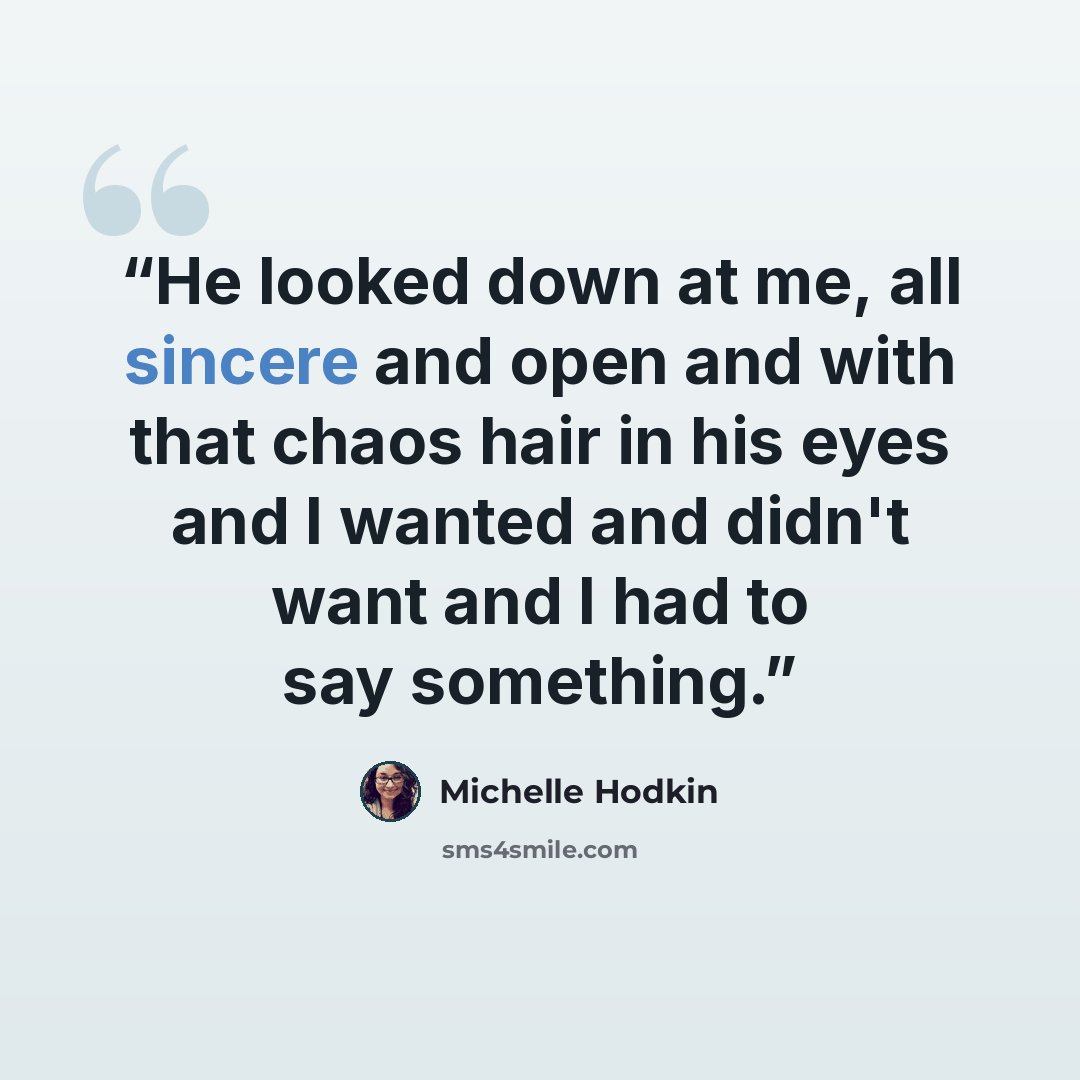 “He looked down at me, all sincere and open and with that chaos hair in his eyes and I wanted and didn't want and I had to say something.” quote by Michelle Hodkin