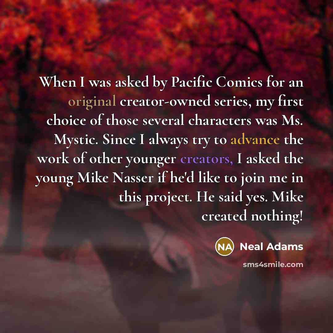 “When I was asked by Pacific Comics for an original creator-owned series, my first choice of those several characters was Ms. Mystic. Since I always try to advance the work of other younger creators, I asked the young Mike Nasser if he'd like to join me in this project. He said yes. Mike created…” quote by Neal Adams