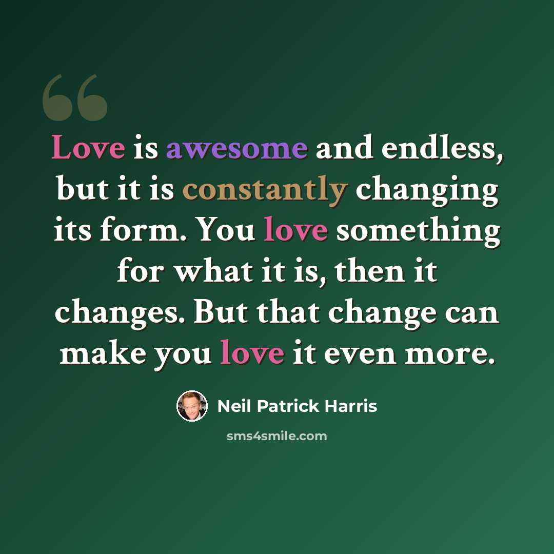 “Love is awesome and endless, but it is constantly changing its form. You love something for what it is, then it changes. But that change can make you love it even more.” quote by Neil Patrick Harris